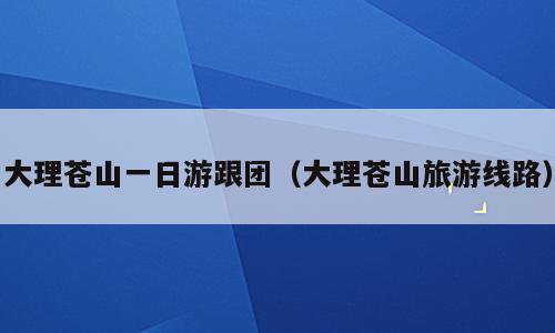 大理苍山一日游跟团（大理苍山旅游线路）