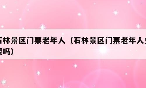石林景区门票老年人（石林景区门票老年人免费吗）