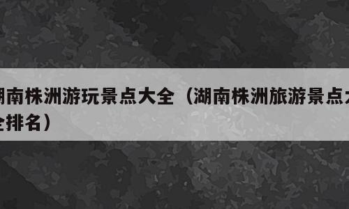 湖南株洲游玩景点大全（湖南株洲旅游景点大全排名）