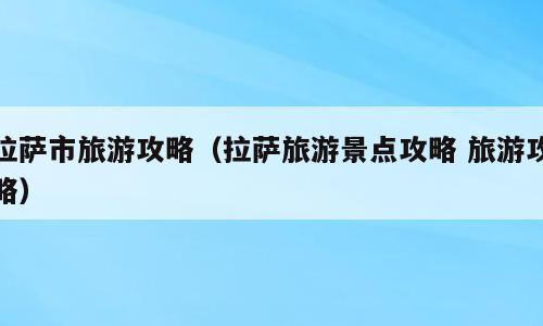 拉萨市旅游攻略（拉萨旅游景点攻略 旅游攻略）