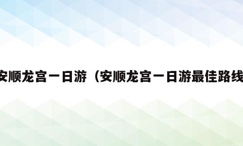 安顺龙宫一日游（安顺龙宫一日游最佳路线）