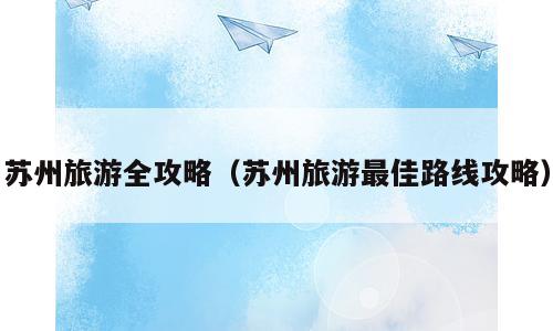 苏州旅游全攻略（苏州旅游最佳路线攻略）