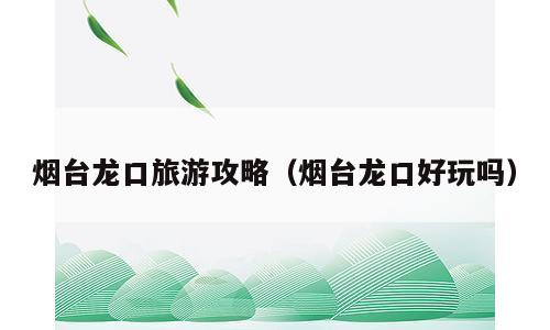 烟台龙口旅游攻略（烟台龙口好玩吗）