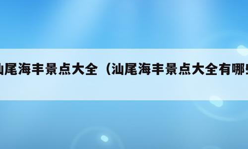 汕尾海丰景点大全（汕尾海丰景点大全有哪些）