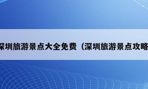 深圳旅游景点大全免费（深圳旅游景点攻略）