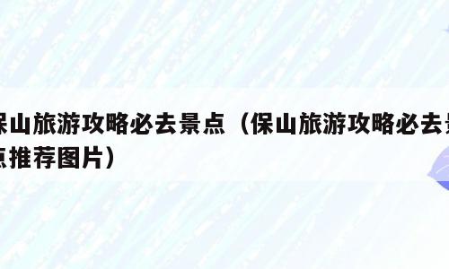 保山旅游攻略必去景点（保山旅游攻略必去景点推荐图片）