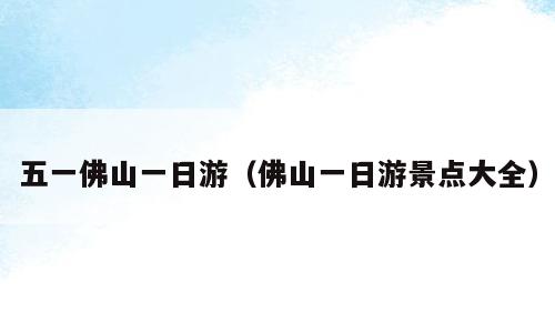 五一佛山一日游（佛山一日游景点大全）