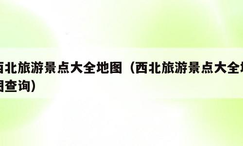西北旅游景点大全地图（西北旅游景点大全地图查询）