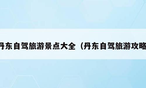 丹东自驾旅游景点大全（丹东自驾旅游攻略）