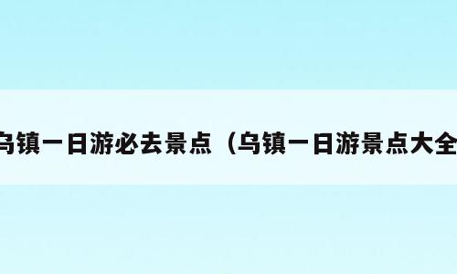 乌镇一日游必去景点（乌镇一日游景点大全）