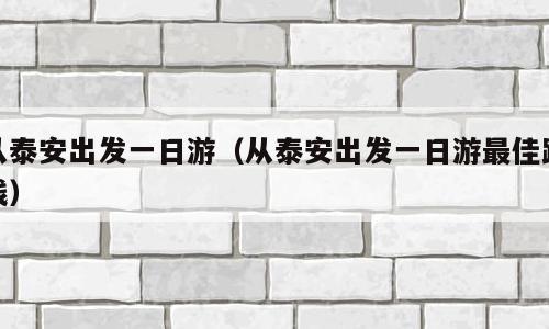 从泰安出发一日游（从泰安出发一日游最佳路线）