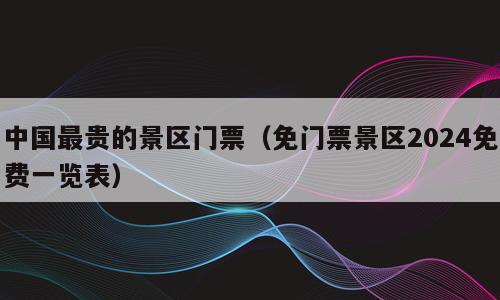 中国最贵的景区门票（免门票景区2024免费一览表）