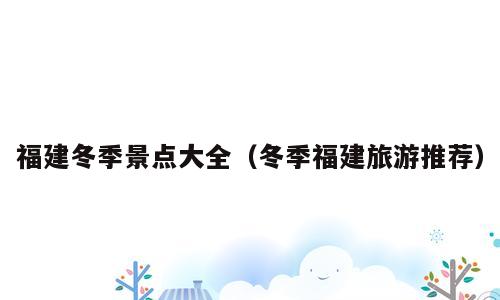 福建冬季景点大全（冬季福建旅游推荐）