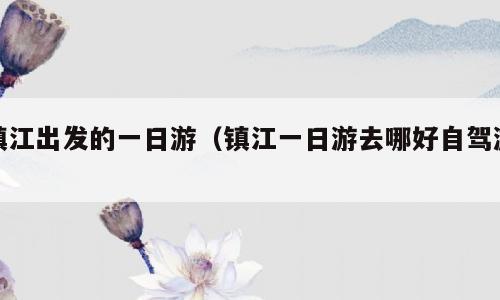镇江出发的一日游（镇江一日游去哪好自驾游）
