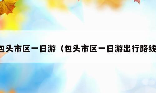 包头市区一日游（包头市区一日游出行路线）