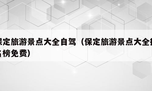 保定旅游景点大全自驾（保定旅游景点大全排名榜免费）