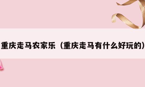 重庆走马农家乐（重庆走马有什么好玩的）