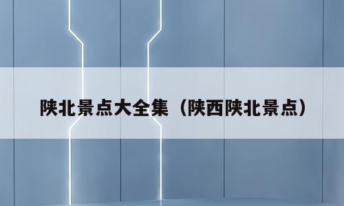 陕北景点大全集（陕西陕北景点）
