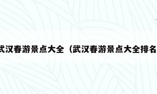 武汉春游景点大全（武汉春游景点大全排名）