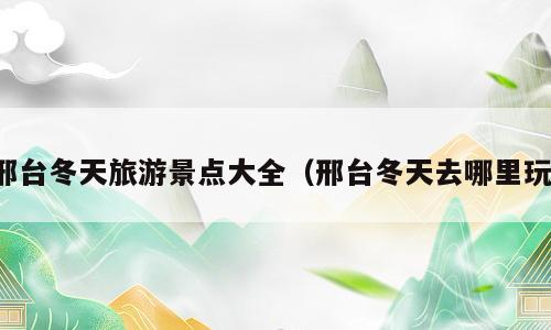 邢台冬天旅游景点大全（邢台冬天去哪里玩）