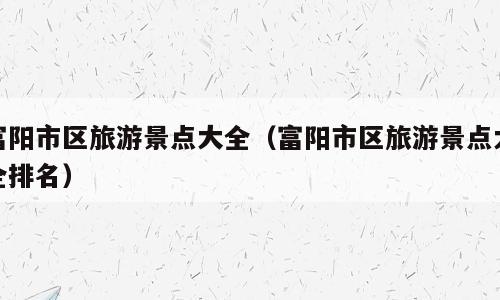 富阳市区旅游景点大全（富阳市区旅游景点大全排名）