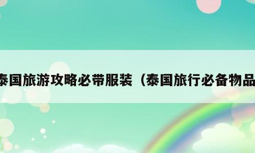 泰国旅游攻略必带服装（泰国旅行必备物品）