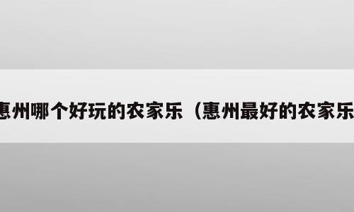 惠州哪个好玩的农家乐（惠州最好的农家乐）