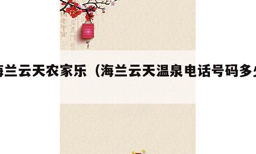 海兰云天农家乐（海兰云天温泉电话号码多少）