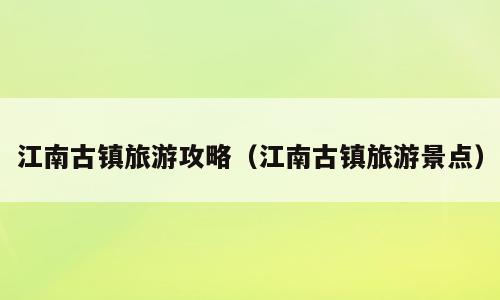 江南古镇旅游攻略（江南古镇旅游景点）