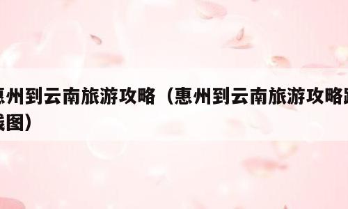 惠州到云南旅游攻略（惠州到云南旅游攻略路线图）