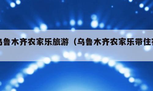 乌鲁木齐农家乐旅游（乌鲁木齐农家乐带住宿）