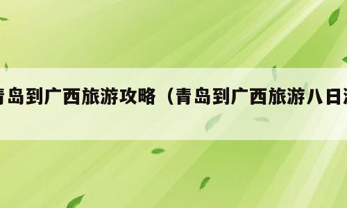 青岛到广西旅游攻略（青岛到广西旅游八日游）