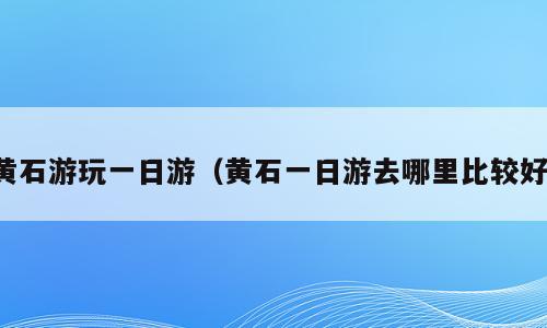 黄石游玩一日游（黄石一日游去哪里比较好）