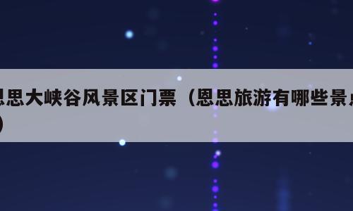 恩思大峡谷风景区门票（恩思旅游有哪些景点?）