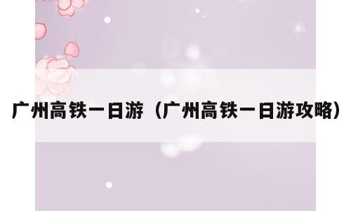 广州高铁一日游（广州高铁一日游攻略）