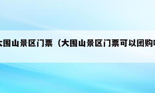 大围山景区门票（大围山景区门票可以团购吗）