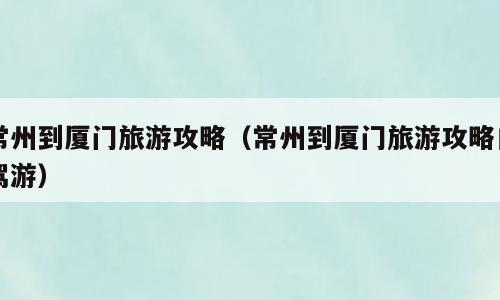 常州到厦门旅游攻略（常州到厦门旅游攻略自驾游）