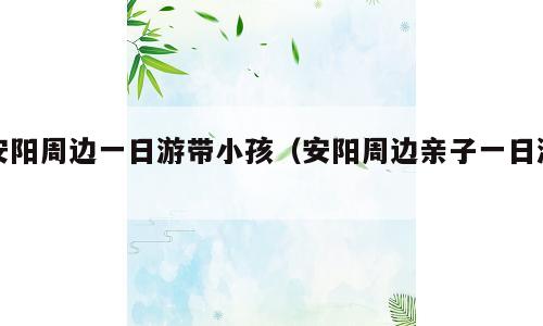 安阳周边一日游带小孩（安阳周边亲子一日游）