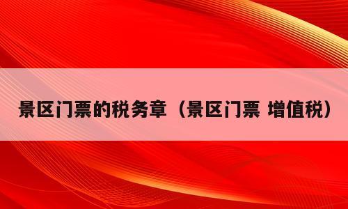 景区门票的税务章（景区门票 增值税）
