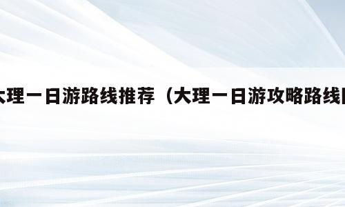 大理一日游路线推荐（大理一日游攻略路线图）