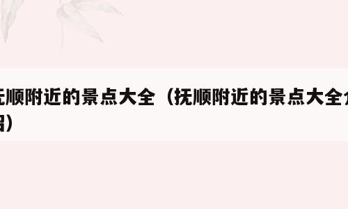 抚顺附近的景点大全（抚顺附近的景点大全介绍）