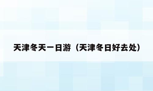 天津冬天一日游（天津冬日好去处）