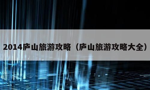 2014庐山旅游攻略（庐山旅游攻略大全）