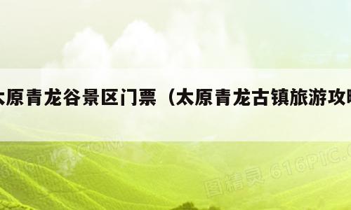 太原青龙谷景区门票（太原青龙古镇旅游攻略）