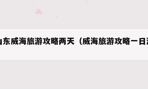 山东威海旅游攻略两天（威海旅游攻略一日游）