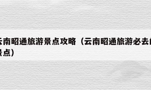 云南昭通旅游景点攻略（云南昭通旅游必去的景点）