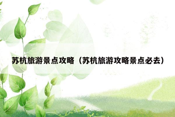 苏杭旅游景点攻略（苏杭旅游攻略景点必去）