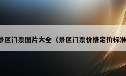 景区门票图片大全（景区门票价格定价标准）