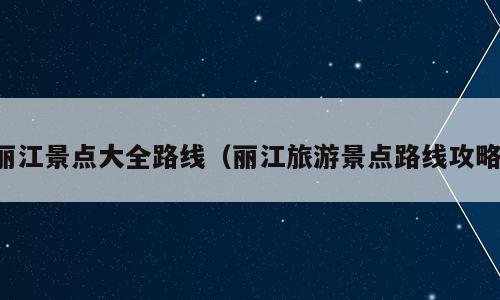 丽江景点大全路线（丽江旅游景点路线攻略）