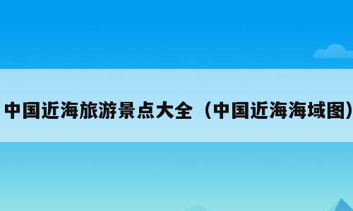 中国近海旅游景点大全（中国近海海域图）